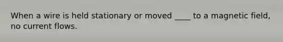 When a wire is held stationary or moved ____ to a magnetic field, no current flows.