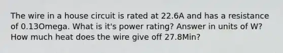 The wire in a house circuit is rated at 22.6A and has a resistance of 0.13Omega. What is it's power rating? Answer in units of W? How much heat does the wire give off 27.8Min?