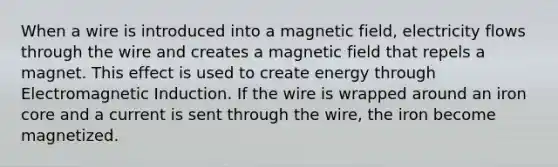 When a wire is introduced into a magnetic field, electricity flows through the wire and creates a magnetic field that repels a magnet. This effect is used to create energy through Electromagnetic Induction. If the wire is wrapped around an iron core and a current is sent through the wire, the iron become magnetized.