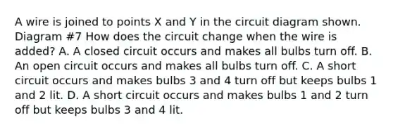 A wire is joined to points X and Y in the circuit diagram shown. Diagram #7 How does the circuit change when the wire is added? A. A closed circuit occurs and makes all bulbs turn off. B. An open circuit occurs and makes all bulbs turn off. C. A short circuit occurs and makes bulbs 3 and 4 turn off but keeps bulbs 1 and 2 lit. D. A short circuit occurs and makes bulbs 1 and 2 turn off but keeps bulbs 3 and 4 lit.