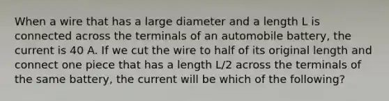 When a wire that has a large diameter and a length L is connected across the terminals of an automobile battery, the current is 40 A. If we cut the wire to half of its original length and connect one piece that has a length L/2 across the terminals of the same battery, the current will be which of the following?