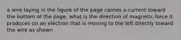 a wire laying in the figure of the page carries a current toward the bottom of the page, what is the direction of magnetic force it produces on an electron that is moving to the left directly toward the wire as shown