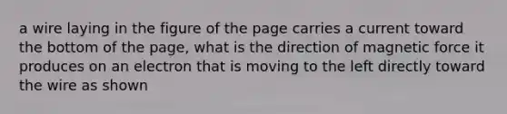 a wire laying in the figure of the page carries a current toward the bottom of the page, what is the direction of magnetic force it produces on an electron that is moving to the left directly toward the wire as shown