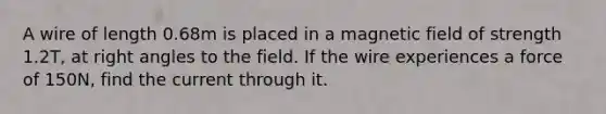 A wire of length 0.68m is placed in a magnetic field of strength 1.2T, at right angles to the field. If the wire experiences a force of 150N, find the current through it.