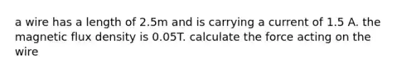 a wire has a length of 2.5m and is carrying a current of 1.5 A. the magnetic flux density is 0.05T. calculate the force acting on the wire