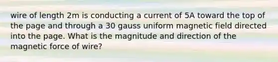 wire of length 2m is conducting a current of 5A toward the top of the page and through a 30 gauss uniform magnetic field directed into the page. What is the magnitude and direction of the magnetic force of wire?