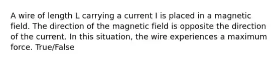 A wire of length L carrying a current I is placed in a magnetic field. The direction of the magnetic field is opposite the direction of the current. In this situation, the wire experiences a maximum force. True/False