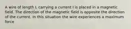 A wire of length L carrying a current I is placed in a magnetic field. The direction of the magnetic field is opposite the direction of the current. In this situation the wire experiences a maximum force