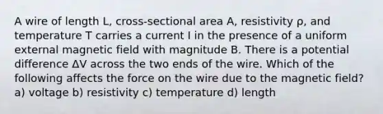 A wire of length L, cross-sectional area A, resistivity ρ, and temperature T carries a current I in the presence of a uniform external magnetic field with magnitude B. There is a potential difference ΔV across the two ends of the wire. Which of the following affects the force on the wire due to the magnetic field? a) voltage b) resistivity c) temperature d) length