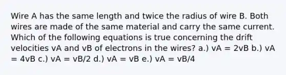 Wire A has the same length and twice the radius of wire B. Both wires are made of the same material and carry the same current. Which of the following equations is true concerning the drift velocities vA and vB of electrons in the wires? a.) vA = 2vB b.) vA = 4vB c.) vA = vB/2 d.) vA = vB e.) vA = vB/4