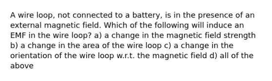 A wire loop, not connected to a battery, is in the presence of an external magnetic field. Which of the following will induce an EMF in the wire loop? a) a change in the magnetic field strength b) a change in the area of the wire loop c) a change in the orientation of the wire loop w.r.t. the magnetic field d) all of the above