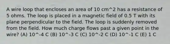 A wire loop that encloses an area of 10 cm^2 has a resistance of 5 ohms. The loop is placed in a magnetic field of 0.5 T with its plane perpendicular to the field. The loop is suddenly removed from the field. How much charge flows past a given point in the wire? (A) 10^-4 C (B) 10^-3 C (C) 10^-2 C (D) 10^-1 C (E) 1 C