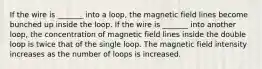 If the wire is _______ into a loop, the magnetic field lines become bunched up inside the loop. If the wire is _______ into another loop, the concentration of magnetic field lines inside the double loop is twice that of the single loop. The magnetic field intensity increases as the number of loops is increased.