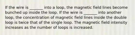 If the wire is _______ into a loop, the magnetic field lines become bunched up inside the loop. If the wire is _______ into another loop, the concentration of magnetic field lines inside the double loop is twice that of the single loop. The magnetic field intensity increases as the number of loops is increased.