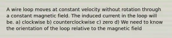 A wire loop moves at constant velocity without rotation through a constant magnetic field. The induced current in the loop will be. a) clockwise b) counterclockwise c) zero d) We need to know the orientation of the loop relative to the magnetic field