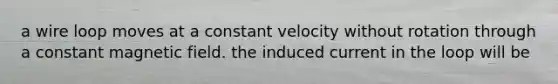 a wire loop moves at a constant velocity without rotation through a constant magnetic field. the induced current in the loop will be