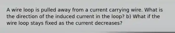 A wire loop is pulled away from a current carrying wire. What is the direction of the induced current in the loop? b) What if the wire loop stays fixed as the current decreases?