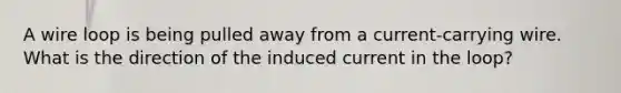 A wire loop is being pulled away from a current-carrying wire. What is the direction of the induced current in the loop?