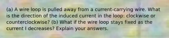 (a) A wire loop is pulled away from a current-carrying wire. What is the direction of the induced current in the loop: clockwise or counterclockwise? (b) What if the wire loop stays fixed as the current I decreases? Explain your answers.