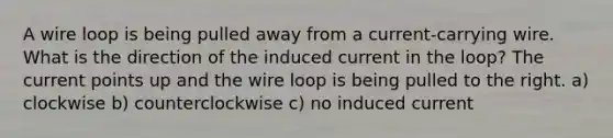 A wire loop is being pulled away from a current-carrying wire. What is the direction of the induced current in the loop? The current points up and the wire loop is being pulled to the right. a) clockwise b) counterclockwise c) no induced current