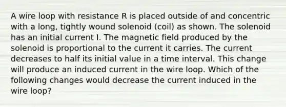 A wire loop with resistance R is placed outside of and concentric with a long, tightly wound solenoid (coil) as shown. The solenoid has an initial current I. The magnetic field produced by the solenoid is proportional to the current it carries. The current decreases to half its initial value in a time interval. This change will produce an induced current in the wire loop. Which of the following changes would decrease the current induced in the wire loop?