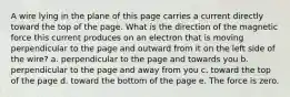 A wire lying in the plane of this page carries a current directly toward the top of the page. What is the direction of the magnetic force this current produces on an electron that is moving perpendicular to the page and outward from it on the left side of the wire? a. perpendicular to the page and towards you b. perpendicular to the page and away from you c. toward the top of the page d. toward the bottom of the page e. The force is zero.