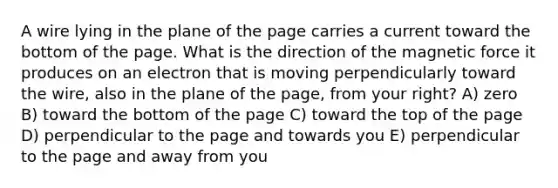 A wire lying in the plane of the page carries a current toward the bottom of the page. What is the direction of the magnetic force it produces on an electron that is moving perpendicularly toward the wire, also in the plane of the page, from your right? A) zero B) toward the bottom of the page C) toward the top of the page D) perpendicular to the page and towards you E) perpendicular to the page and away from you