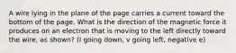 A wire lying in the plane of the page carries a current toward the bottom of the page. What is the direction of the magnetic force it produces on an electron that is moving to the left directly toward the wire, as shown? (I going down, v going left, negative e)