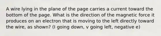 A wire lying in the plane of the page carries a current toward the bottom of the page. What is the direction of the magnetic force it produces on an electron that is moving to the left directly toward the wire, as shown? (I going down, v going left, negative e)