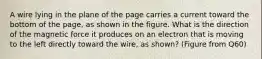 A wire lying in the plane of the page carries a current toward the bottom of the page, as shown in the figure. What is the direction of the magnetic force it produces on an electron that is moving to the left directly toward the wire, as shown? (Figure from Q60)