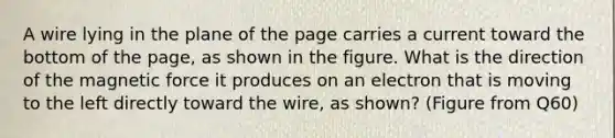 A wire lying in the plane of the page carries a current toward the bottom of the page, as shown in the figure. What is the direction of the magnetic force it produces on an electron that is moving to the left directly toward the wire, as shown? (Figure from Q60)