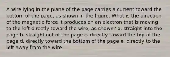 A wire lying in the plane of the page carries a current toward the bottom of the page, as shown in the figure. What is the direction of the magnetic force it produces on an electron that is moving to the left directly toward the wire, as shown? a. straight into the page b. straight out of the page c. directly toward the top of the page d. directly toward the bottom of the page e. directly to the left away from the wire