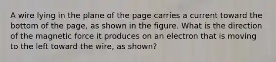 A wire lying in the plane of the page carries a current toward the bottom of the page, as shown in the figure. What is the direction of the magnetic force it produces on an electron that is moving to the left toward the wire, as shown?