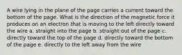 A wire lying in the plane of the page carries a current toward the bottom of the page. What is the direction of the magnetic force it produces on an electron that is moving to the left directly toward the wire a. straight into the page b. straight out of the page c. directly toward the top of the page d. directly toward the bottom of the page e. directly to the left away from the wire