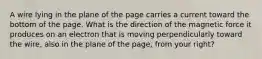 A wire lying in the plane of the page carries a current toward the bottom of the page. What is the direction of the magnetic force it produces on an electron that is moving perpendicularly toward the wire, also in the plane of the page, from your right?