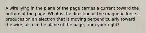 A wire lying in the plane of the page carries a current toward the bottom of the page. What is the direction of the magnetic force it produces on an electron that is moving perpendicularly toward the wire, also in the plane of the page, from your right?