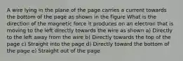 A wire lying in the plane of the page carries a current towards the bottom of the page as shown in the figure What is the direction of the magnetic force it produces on an electron that is moving to the left directly towards the wire as shown a) Directly to the left away from the wire b) Directly towards the top of the page c) Straight into the page d) Directly toward the bottom of the page e) Straight out of the page