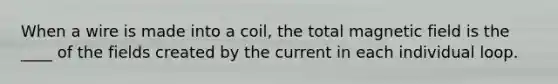 When a wire is made into a coil, the total magnetic field is the ____ of the fields created by the current in each individual loop.