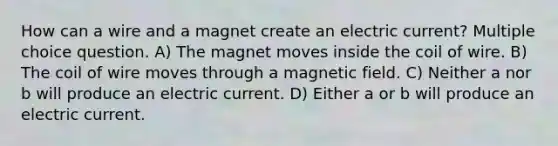 How can a wire and a magnet create an electric current? Multiple choice question. A) The magnet moves inside the coil of wire. B) The coil of wire moves through a magnetic field. C) Neither a nor b will produce an electric current. D) Either a or b will produce an electric current.