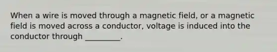 When a wire is moved through a magnetic field, or a magnetic field is moved across a conductor, voltage is induced into the conductor through _________.