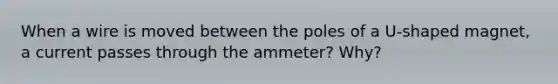 When a wire is moved between the poles of a U-shaped magnet, a current passes through the ammeter? Why?