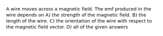 A wire moves across a magnetic field. The emf produced in the wire depends on A) the strength of the magnetic field. B) the length of the wire. C) the orientation of the wire with respect to the magnetic field vector. D) all of the given answers