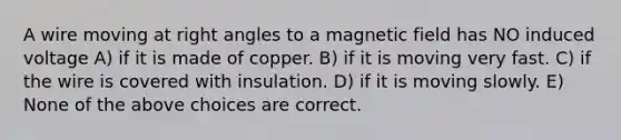 A wire moving at right angles to a magnetic field has NO induced voltage A) if it is made of copper. B) if it is moving very fast. C) if the wire is covered with insulation. D) if it is moving slowly. E) None of the above choices are correct.