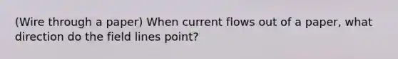 (Wire through a paper) When current flows out of a paper, what direction do the field lines point?