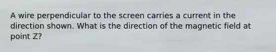 A wire perpendicular to the screen carries a current in the direction shown. What is the direction of the magnetic field at point Z?