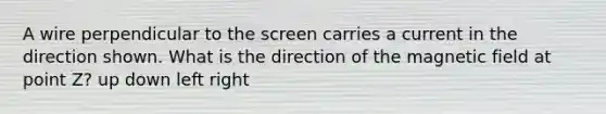 A wire perpendicular to the screen carries a current in the direction shown. What is the direction of the magnetic field at point Z? up down left right