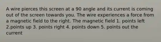 A wire pierces this screen at a 90 angle and its current is coming out of the screen towards you. The wire experiences a force from a magnetic field to the right. The magnetic field 1. points left 2.points up 3. points right 4. points down 5. points out the current