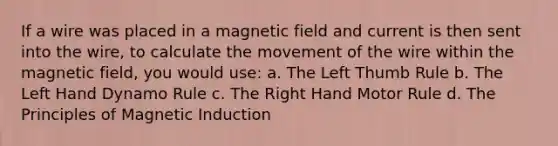 If a wire was placed in a magnetic field and current is then sent into the wire, to calculate the movement of the wire within the magnetic field, you would use: a. The Left Thumb Rule b. The Left Hand Dynamo Rule c. The Right Hand Motor Rule d. The Principles of Magnetic Induction