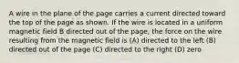 A wire in the plane of the page carries a current directed toward the top of the page as shown. If the wire is located in a uniform magnetic field B directed out of the page, the force on the wire resulting from the magnetic field is (A) directed to the left (B) directed out of the page (C) directed to the right (D) zero