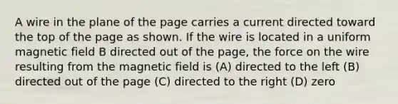 A wire in the plane of the page carries a current directed toward the top of the page as shown. If the wire is located in a uniform magnetic field B directed out of the page, the force on the wire resulting from the magnetic field is (A) directed to the left (B) directed out of the page (C) directed to the right (D) zero